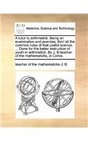 A Tutor to Arithmetick. Being an Examination and Exercise, Thro' All the Common Rules of That Useful Science. ... Done for the Better Instruction of Youth in Arithmetick. by J. B Teacher of the Mathematicks, in Corke.