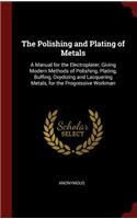 The Polishing and Plating of Metals: A Manual for the Electroplater, Giving Modern Methods of Polishing, Plating, Buffing, Oxydizing and Lacquering Metals, for the Progressive Workman