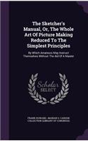 The Sketcher's Manual, Or, the Whole Art of Picture Making Reduced to the Simplest Principles: By Which Amateurs May Instruct Themselves Without the Aid of a Master