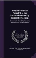Twelve Sermons Preach'd at the Lecture Founded by Robert Boyle, Esq.: Concerning the Possibility, Necessity and Certainty of Divine Revelation