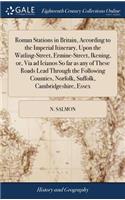 Roman Stations in Britain, According to the Imperial Itinerary, Upon the Watling-Street, Ermine-Street, Ikening, Or, Via Ad Icianos So Far as Any of These Roads Lead Through the Following Counties, Norfolk, Suffolk, Cambridgeshire, Essex