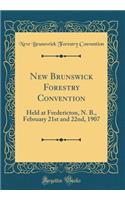 New Brunswick Forestry Convention: Held at Fredericton, N. B., February 21st and 22nd, 1907 (Classic Reprint)