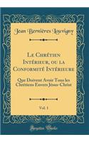 Le ChrÃ©tien IntÃ©rieur, Ou La ConformitÃ© IntÃ©rieure, Vol. 1: Que Doivent Avoir Tous Les ChrÃ©tiens Envers JÃ©sus-Christ (Classic Reprint)