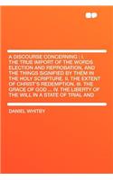 A Discourse Concerning: I. the True Import of the Words Election and Reprobation, and the Things Signified by Them in the Holy Scripture. II. the Extent of Christ's Redemption. III. the Grace of God ... IV. the Liberty of the Will in a State of Tri: (English)