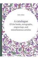 A Catalogue of the Books, Autographs, Engravings, and Miscellaneous Articles