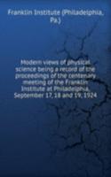 Modern views of physical science being a record of the proceedings of the centenary meeting of the Franklin Institute at Philadelphia, September 17, 18 and 19, 1924