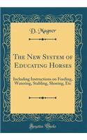 The New System of Educating Horses: Including Instructions on Feeding, Watering, Stabling, Shoeing, Etc (Classic Reprint)