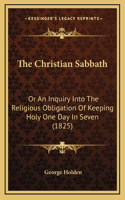 The Christian Sabbath: Or An Inquiry Into The Religious Obligation Of Keeping Holy One Day In Seven (1825)