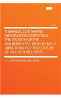 A Manual Containing Information Respecting the Growth of the Mulberry Tree, with Suitable Directions for the Culture of Silk. in Three Parts