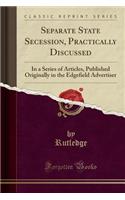 Separate State Secession, Practically Discussed: In a Series of Articles, Published Originally in the Edgefield Advertiser (Classic Reprint): In a Series of Articles, Published Originally in the Edgefield Advertiser (Classic Reprint)