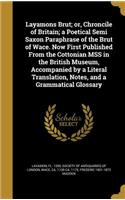 Layamons Brut; or, Chroncile of Britain; a Poetical Semi Saxon Paraphrase of the Brut of Wace. Now First Published From the Cottonian MSS in the British Museum, Accompanied by a Literal Translation, Notes, and a Grammatical Glossary