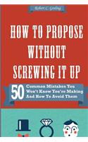 How to Propose Without Screwing It Up: 50 Common Mistakes You Won't Know You're Making and How to Avoid Them