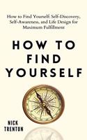 How to Find Yourself: Self-Discovery, Self-Awareness, and Life Design for Maximum Fulfillment