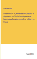 Code médical; Ou, recueil des lois, décrets et règlements sur l'étude, l'enseignement et l'exercice de la médecine civile et militaire en France