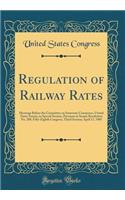 Regulation of Railway Rates: Hearings Before the Committee on Interstate Commerce, United States Senate, in Special Session, Pursuant to Senate Resolution No. 288, Fifty-Eighth Congress, Third Session; April 17, 1905 (Classic Reprint): Hearings Before the Committee on Interstate Commerce, United States Senate, in Special Session, Pursuant to Senate Resolution No. 288, Fifty-Eighth 