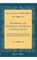 Reforming and Downsizing the Bureau of Indian Affairs: Hearing Before the Committee on Indian Affairs, United States Senate, One Hundred Fourth Congress, First Session, March 8, 1995, Washington, DC (Classic Reprint): Hearing Before the Committee on Indian Affairs, United States Senate, One Hundred Fourth Congress, First Session, March 8, 1995, Washington, DC (Cla