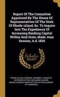 Report Of The Committee Appointed By The House Of Representatives Of The State Of Rhode-island, &c. To Inquire Into The Expediency Of Increasing Banking Capital Within Said State, Made June Session, A.d. 1826