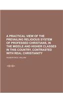 A Practical View of the Prevailing Religious System of Professed Christians, in the Middle and Higher Classes in This Country, Contrasted with Real: In the Middle and Higher Classes in This Country, Contrasted With Real Christianity