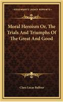 Moral Heroism Or, The Trials And Triumphs Of The Great And Good