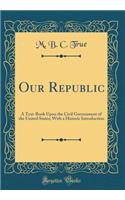 Our Republic: A Text-Book Upon the Civil Government of the United States; With a Historic Introduction (Classic Reprint): A Text-Book Upon the Civil Government of the United States; With a Historic Introduction (Classic Reprint)