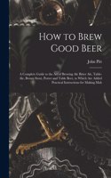 How to Brew Good Beer: a Complete Guide to the Art of Brewing Ale Bitter Ale, Table-ale, Brown Stout, Porter and Table Beer, to Which Are Added Practical Instructions for 