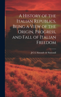 History of the Italian Republics, Being a View of the Origin, Progress, and Fall of Italian Freedom