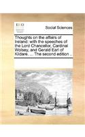 Thoughts on the affairs of Ireland: with the speeches of the Lord Chancellor, Cardinal Wolsey, and Gerald Earl of Kildare. ... The second edition ..