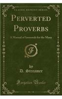 Perverted Proverbs: A Manual of Immorals for the Many (Classic Reprint)