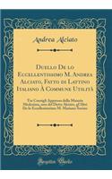 Duello de Lo Eccellentissimo M. Andrea Alciato, Fatto Di Lattino Italiano Ã? Commune UtilitÃ : Tre Consigli Appresso Della Materia Medesima, Uno del Detto Alciato, Gl'altri de Lo Eccellentissimo M. Mariano Socino (Classic Reprint)