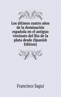 Los ultimos cuatro anos de la dominacion espanola en el antiguo vireinato del Rio de la plata desde (Spanish Edition)