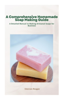 Comprehensive Homemade Soap Making Guide: A Detailed Manual to Making Artisanal Soaps for Business