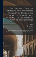 City and Country Builder's and Workman's Treasury of Designs, or, The Art of Drawing and Working the Ornamental Parts of Architecture: Illustrated by Upwards of Four Hundred Grand Designs Neatly Engraved on One Hundred and Eighty-six Copper...