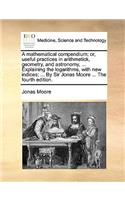 A Mathematical Compendium; Or, Useful Practices in Arithmetick, Geometry, and Astronomy, ... Explaining the Logarithms, with New Indices; ... by Sir Jonas Moore ... the Fourth Edition.