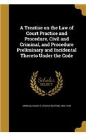A Treatise on the Law of Court Practice and Procedure, Civil and Criminal, and Procedure Preliminary and Incidental Thereto Under the Code