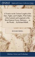 Treatise on the Various Lengths of the Days, Nights, and Twilights, With Tables of the Latitude and Longtitude of the Most Eminent Towns, Harbours, ... in the World, ... By Richard Mihill,