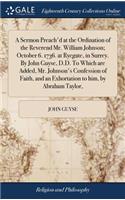 A Sermon Preach'd at the Ordination of the Reverend Mr. William Johnson; October 6. 1736. at Ryegate, in Surrey. by John Guyse, D.D. to Which Are Added, Mr. Johnson's Confession of Faith, and an Exhortation to Him, by Abraham Taylor,