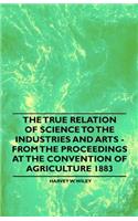 The True Relation of Science to the Industries and Arts - From the Proceedings at the Convention of Agriculture 1883
