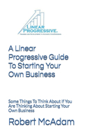 A Linear Progressive Guide To Starting Your Own Business: Some Things To Think About If You Are Thinking About Starting Your Own Business