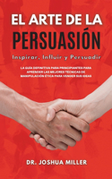 EL ARTE DE LA PERSUASIÓN Inspirar, Influir y Persuadir La Guía Definitiva Para Principiantes Para Aprender las Mejores Técnicas de Manipulación Ética Para Vender sus Ideas