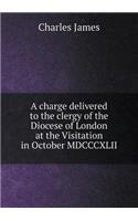 A Charge Delivered to the Clergy of the Diocese of London at the Visitation in October MDCCCXLII