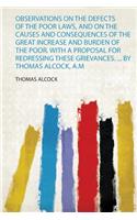 Observations on the Defects of the Poor Laws, and on the Causes and Consequences of the Great Increase and Burden of the Poor. With a Proposal for Redressing These Grievances. ... by Thomas Alcock, A.M