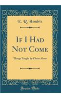 If I Had Not Come: Things Taught by Christ Alone (Classic Reprint)
