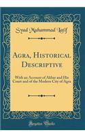 Agra, Historical Descriptive: With an Account of Akbar and His Court and of the Modern City of Agra (Classic Reprint)