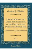 Labor Problems and Labor Administration in the United States During the World War, Vol. 2: The Development of War Labor Administration (Classic Reprint)