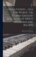 Opera Stories ... in a few Words, the Stories (divided Into Acts) of About 300 Operas and Ballets