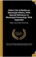 Select List of Books on Municipal Affairs, With Special Reference to Municipal Ownership. With Appendix