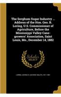 Sorghum Sugar Industry ... Address of the Hon. Geo. B. Loring, U.S. Commissioner of Agriculture, Before the Mississippi Valley Cane-growers' Association, Saint Louis, Mo., December 14, 1882