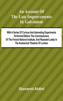 An Account of the Late Improvements in Galvanism; With a Series of Curious and Interesting Experiments Performed Before the Commissioners of the French National Institute, and Repeated Lately in the Anatomical Theatres of London