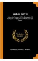Carlisle In 1745: Authentic Account Of The Occupation Of Carlisle In 1745 By Prince Charles Edward Stuart