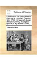 A Sermon on the Injustice of the Slave Trade, Preached February 12th, 1792, in the Parish Church of the Holy Trinity, in Kingston-Upon-Hull. by Thomas Clarke, ...